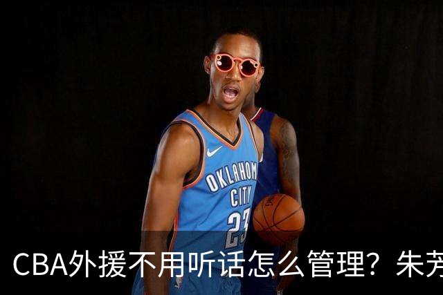 CBA外援不用听话怎么管理？朱芳雨：翻译会给他看我以前是什么状态